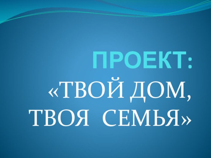 ПРОЕКТ:«ТВОЙ ДОМ,  ТВОЯ СЕМЬЯ»