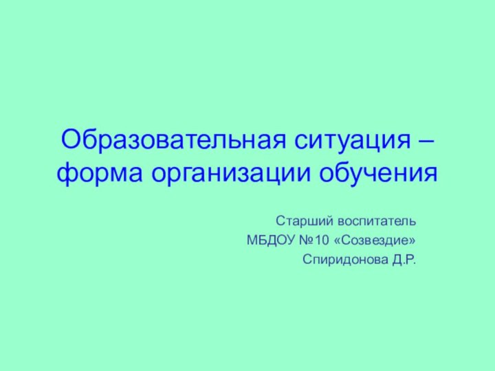 Образовательная ситуация – форма организации обучения Старший воспитатель МБДОУ №10 «Созвездие» Спиридонова Д.Р.