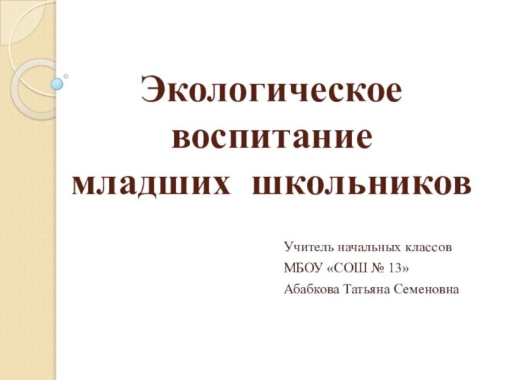 Экологическое воспитание  младших школьниковУчитель начальных классов МБОУ «СОШ № 13»Абабкова Татьяна Семеновна