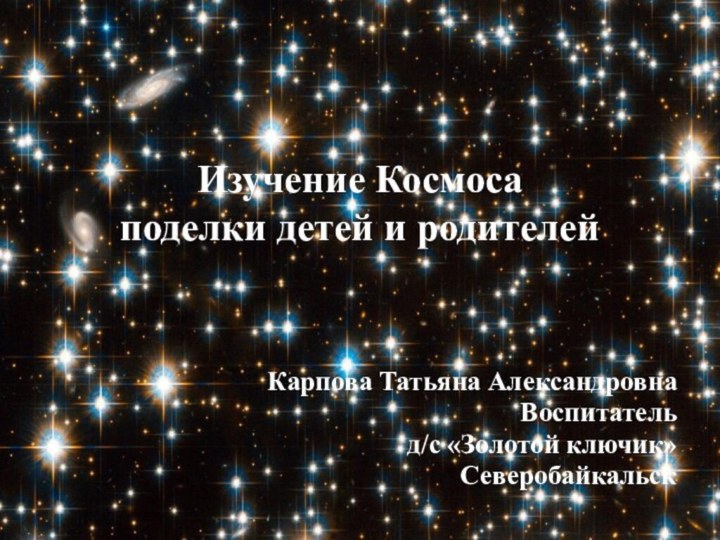 Изучение Космоса поделки детей и родителей   Карпова Татьяна Александровна Воспитатель д/с «Золотой ключик»Северобайкальск