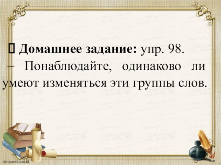 & Домашнее задание: упр. 98.– Понаблюдайте, одинаково ли умеют изменяться эти группы слов.