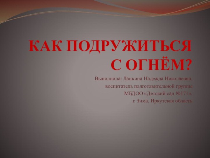 КАК ПОДРУЖИТЬСЯ  С ОГНЁМ?Выполнила: Ланкина Надежда Николаевна,воспитатель подготовительной группыМБДОО «Детский сад