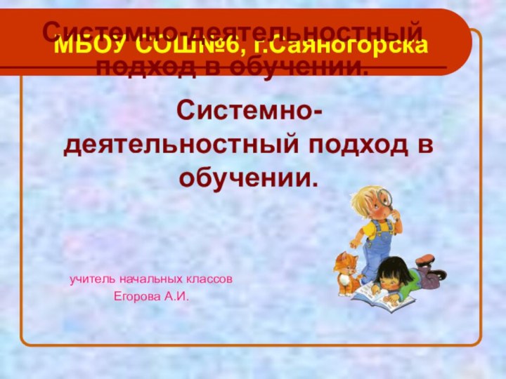 Системно-деятельностный подход в обучении.МБОУ СОШ№6, г.СаяногорскаСистемно-деятельностный подход в обучении.учитель начальных классовЕгорова А.И.