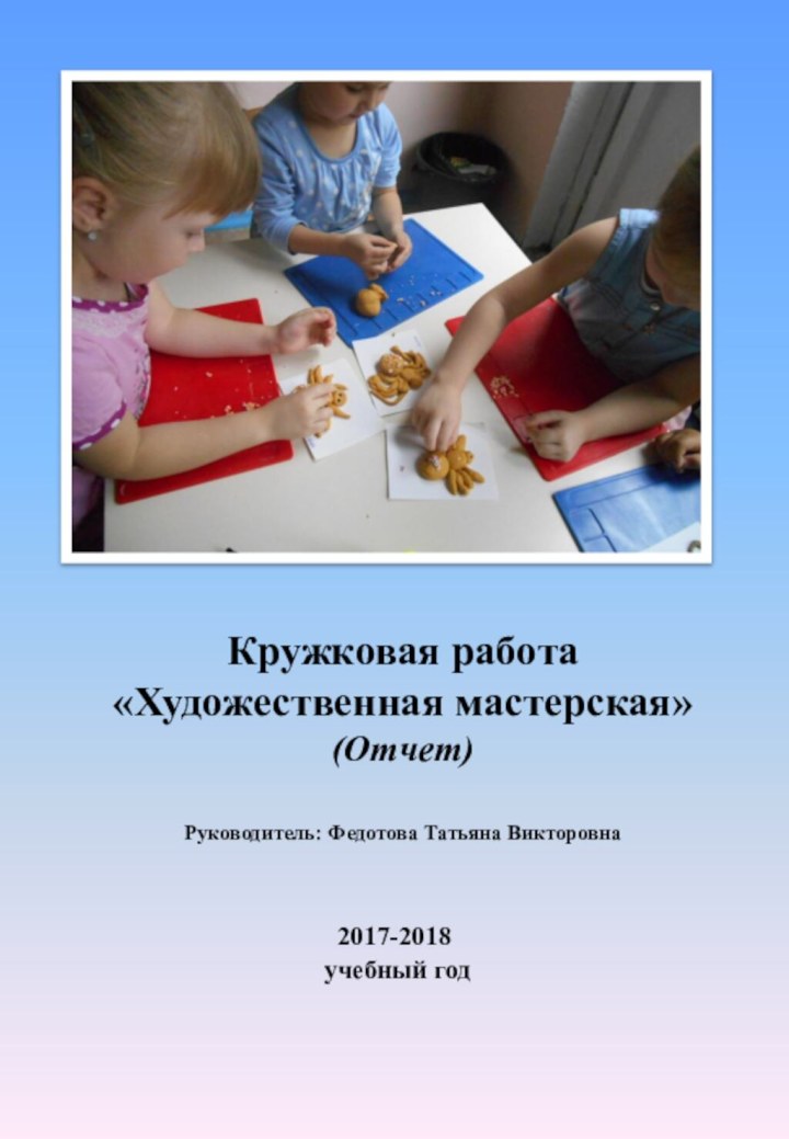 Кружковая работа  «Художественная мастерская» (Отчет)  Руководитель: Федотова Татьяна Викторовна 2017-2018 учебный год