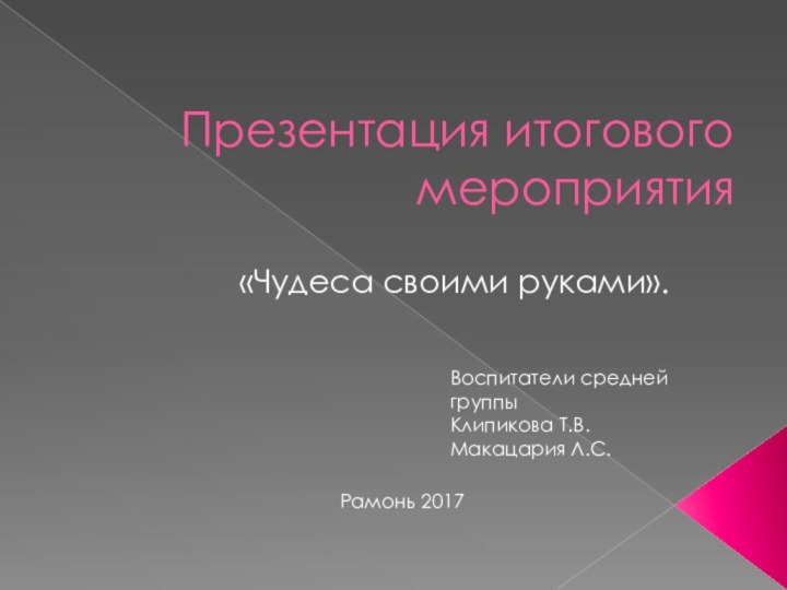 Презентация итогового мероприятия«Чудеса своими руками».Воспитатели средней группы Клипикова Т.В.Макацария Л.С. Рамонь 2017