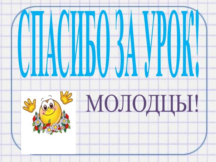 СПАСИБО ЗА УРОК!МОЛОДЦЫ!