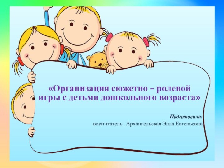 «Организация сюжетно – ролевой игры с детьми дошкольного возраста» Подготовила: воспитатель  Архангельская Элла Евгеньевна