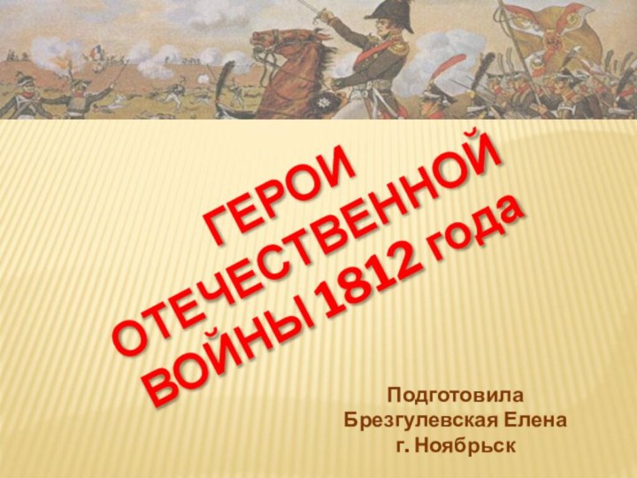 ГЕРОИ ОТЕЧЕСТВЕННОЙ ВОЙНЫ 1812 годаПодготовилаБрезгулевская Еленаг. Ноябрьск