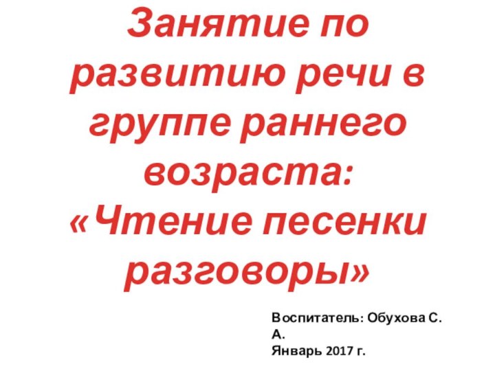 Занятие по развитию речи в группе раннего возраста: «Чтение песенки разговоры»Воспитатель: Обухова С. А.Январь 2017 г.