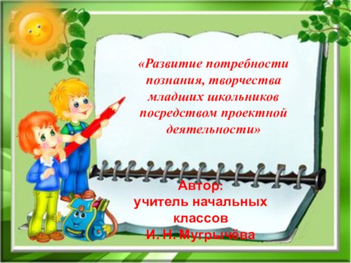 «Развитие потребности познания, творчества младших школьниковпосредством проектной деятельности»Автор:учитель начальных классовИ. Н. Мугрычёва