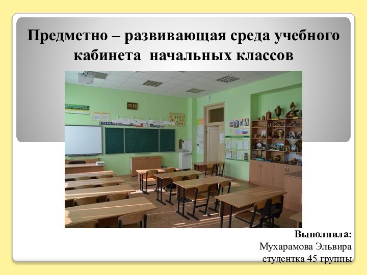 Предметно – развивающая среда учебного кабинета начальных классовВыполнила:Мухарамова Эльвирастудентка 45 группы