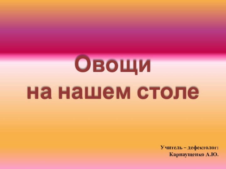 Овощи  на нашем столеУчитель – дефектолог:Карнаущенко А.Ю.