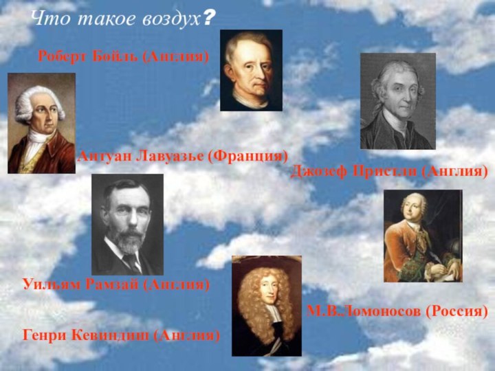 Что такое воздух?Роберт Бойль (Англия)Джозеф Пристли (Англия)Антуан Лавуазье (Франция)Генри Кевиндиш (Англия)Уильям Рамзай (Англия)М.В.Ломоносов (Россия)