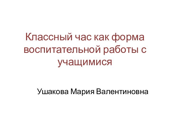 Классный час как форма воспитательной работы с учащимися Ушакова Мария Валентиновна