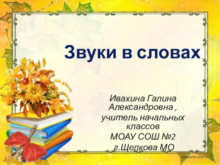 Звуки в словахИвахина Галина Александровна , учитель начальных классов МОАУ СОШ №2 г.Щелкова МО