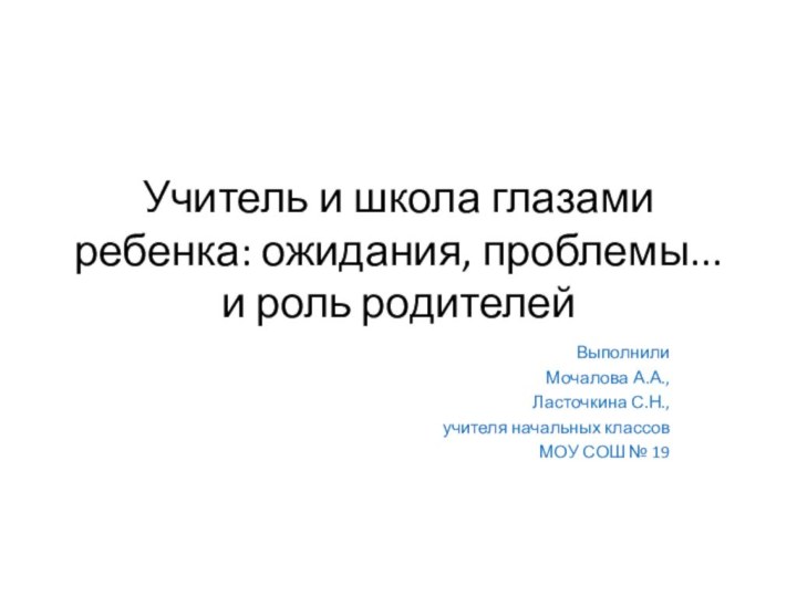 Учитель и школа глазами ребенка: ожидания, проблемы... и роль родителейВыполнилиМочалова А.А., Ласточкина