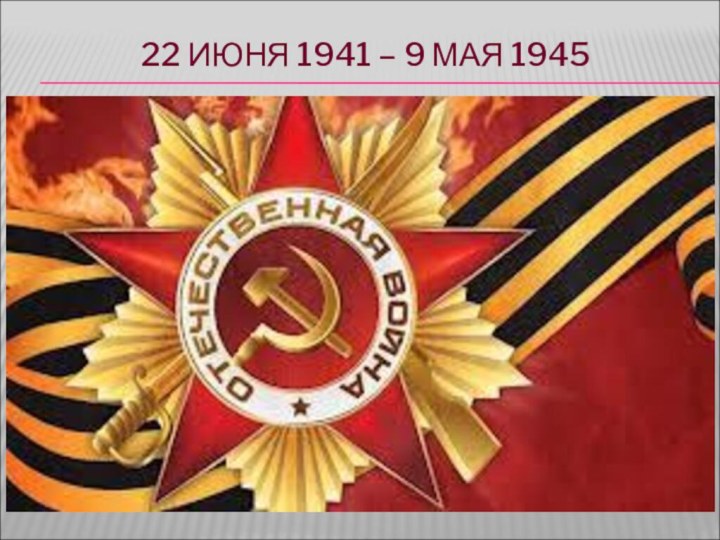 22 ИЮНЯ 1941 – 9 МАЯ 1945