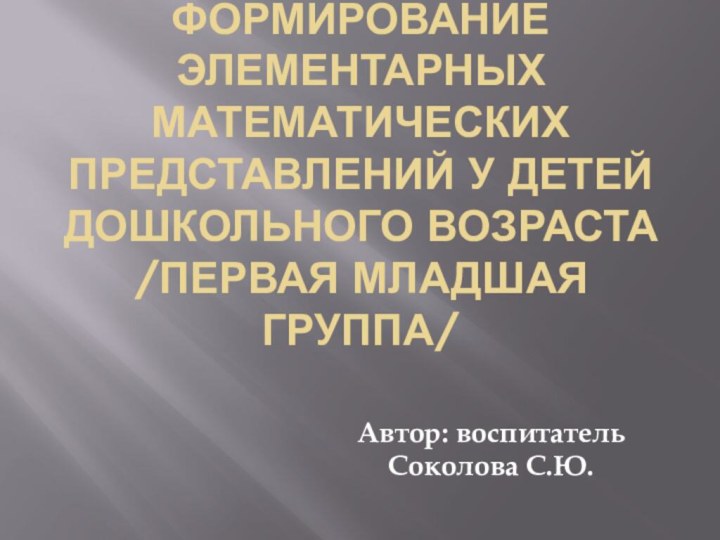 Формирование элементарных математических представлений у детей дошкольного возраста /первая младшая группа/Автор: воспитатель Соколова С.Ю.