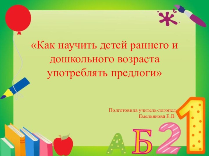 «Как научить детей раннего и дошкольного возраста употреблять предлоги»   Подготовила учитель-логопед Емельянова Е.В.