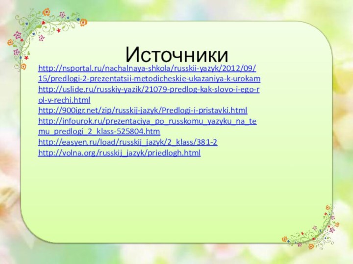http://nsportal.ru/nachalnaya-shkola/russkii-yazyk/2012/09/15/predlogi-2-prezentatsii-metodicheskie-ukazaniya-k-urokamhttp://uslide.ru/russkiy-yazik/21079-predlog-kak-slovo-i-ego-rol-v-rechi.htmlhttp:///zip/russkij-jazyk/Predlogi-i-pristavki.htmlhttp://infourok.ru/prezentaciya_po_russkomu_yazyku_na_temu_predlogi_2_klass-525804.htmhttp://easyen.ru/load/russkij_jazyk/2_klass/381-2http://volna.org/russkij_jazyk/priedlogh.htmlИсточники