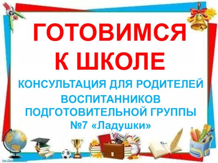 ГОТОВИМСЯ  К ШКОЛЕКОНСУЛЬТАЦИЯ ДЛЯ РОДИТЕЛЕЙВОСПИТАННИКОВ ПОДГОТОВИТЕЛЬНОЙ ГРУППЫ №7 «Ладушки»