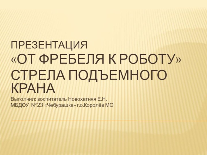 ПРЕЗЕНТАЦИЯ«ОТ ФРЕБЕЛЯ К РОБОТУ»СТРЕЛА ПОДЪЕМНОГО КРАНАВыполнил: воспитатель Новохатняя Е.Н.МБДОУ №23 «Чебурашка» г.о.Королёв МО