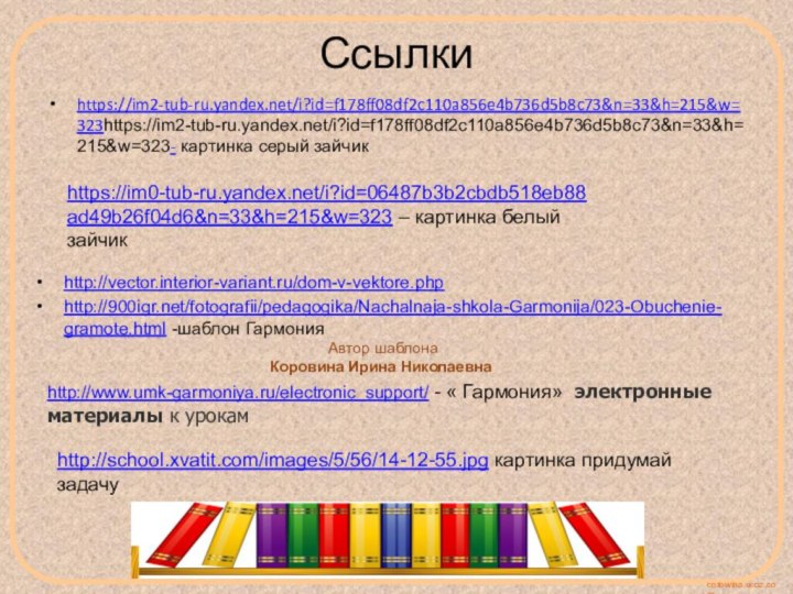 Ссылкиhttps://im2-tub-ru.yandex.net/i?id=f178ff08df2c110a856e4b736d5b8c73&n=33&h=215&w=323https://im2-tub-ru.yandex.net/i?id=f178ff08df2c110a856e4b736d5b8c73&n=33&h=215&w=323- картинка серый зайчикhttps://im0-tub-ru.yandex.net/i?id=06487b3b2cbdb518eb88ad49b26f04d6&n=33&h=215&w=323 – картинка белый зайчикhttp://vector.interior-variant.ru/dom-v-vektore.phphttp:///fotografii/pedagogika/Nachalnaja-shkola-Garmonija/023-Obuchenie-gramote.html -шаблон Гармония Автор шаблонаКоровина