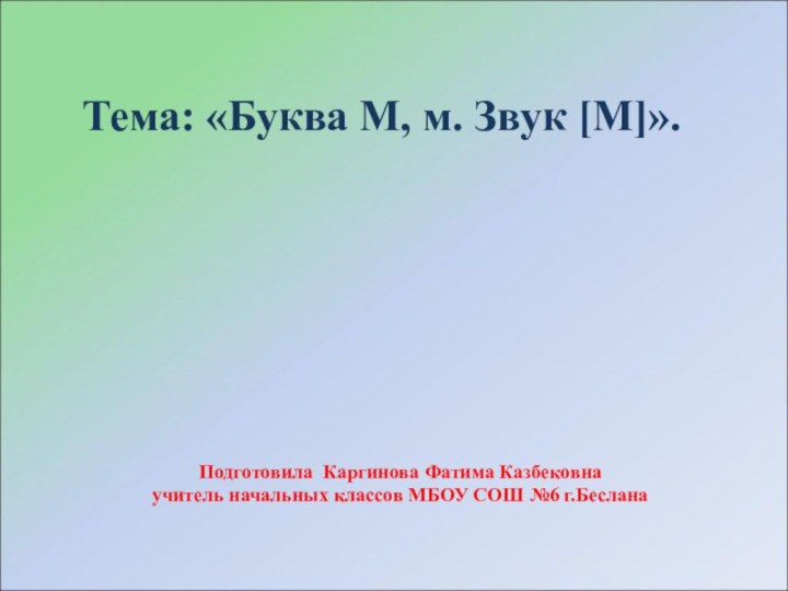 Тема: «Буква М, м. Звук [М]».Подготовила Каргинова Фатима Казбековнаучитель начальных классов МБОУ СОШ №6 г.Беслана