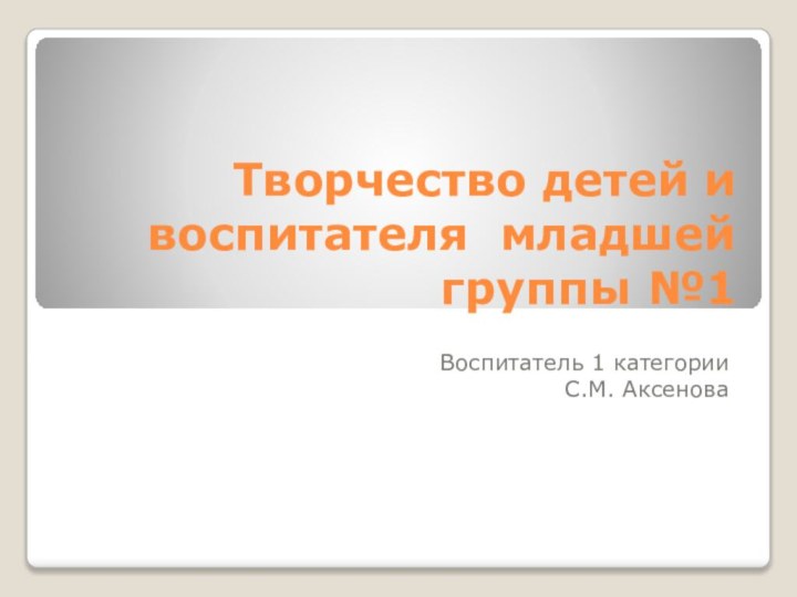 Творчество детей и воспитателя младшей группы №1Воспитатель 1 категорииС.М. Аксенова