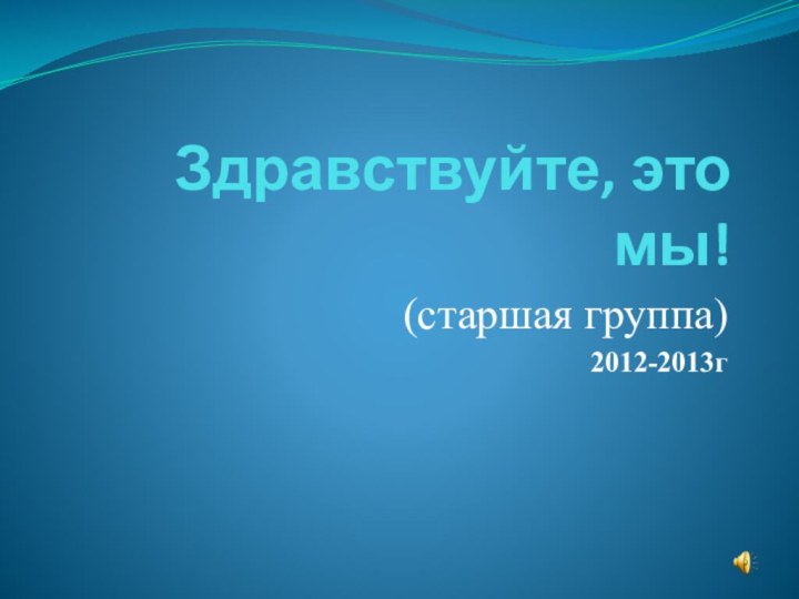 Здравствуйте, это мы!(старшая группа)2012-2013г