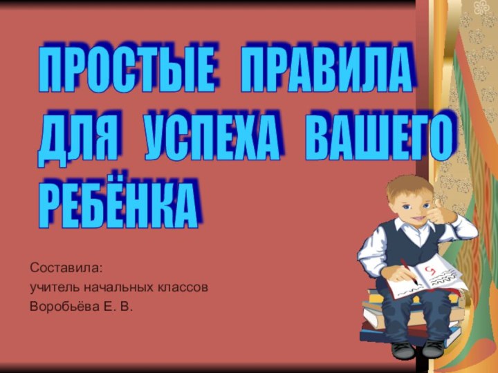 ПРОСТЫЕ  ПРАВИЛА  ДЛЯ  УСПЕХА  ВАШЕГО   РЕБЁНКАCоставила:учитель начальных классовВоробьёва Е. В.