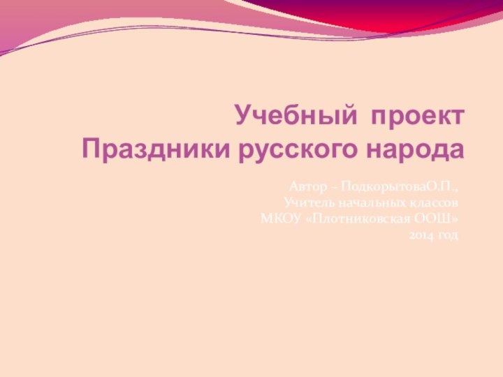 Учебный проект  Праздники русского народа Автор – ПодкорытоваО.П., Учитель начальных классовМКОУ «Плотниковская ООШ»2014 год