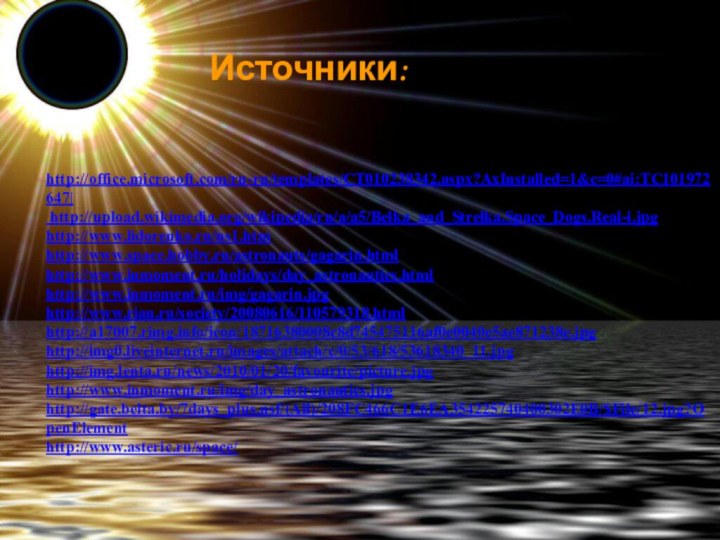 Источники:http://office.microsoft.com/ru-ru/templates/CT010238342.aspx?AxInstalled=1&c=0#ai:TC101972647| http://upload.wikimedia.org/wikipedia/ru/a/a5/Belka_and_Strelka.Space_Dogs.Real-i.jpg http://www.lidorenko.ru/ns1.htm http://www.space.hobby.ru/astronauts/gagarin.html http://www.inmoment.ru/holidays/day_astronautics.html http://www.inmoment.ru/img/gagarin.jpg http://www.rian.ru/society/20080616/110579318.html http://a17007.rimg.info/icon/18716380008c8d745475116af0e0040e5ae871238e.jpg http://img0.liveinternet.ru/images/attach/c/0/53/618/53618340_11.jpg http://img.lenta.ru/news/2010/01/20/favourite/picture.jpg http://www.inmoment.ru/img/day_astronautics.jpg http://gate.belta.by/7days_plus.nsf/(All)/208FC466C1E6EA354225740400302E0B/$File/12.jpg?OpenElement http://www.asteric.ru/space/