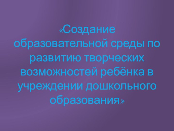 .«Создание образовательной среды по развитию творческих возможностей ребёнка в учреждении дошкольного образования»