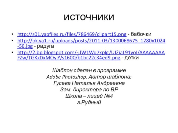 источникиhttp://s01.yapfiles.ru/files/786469/clipart15.png - бабочкиhttp://ok.ya1.ru/uploads/posts/2011-03/1300068675_1280x1024-56.jpg - радугаhttp://2.bp.blogspot.com/-jJW1Wq7xpIg/UI2iaL91yoI/AAAAAAAAFZw/TGKxDxMOyjY/s1600/b1bc22c34ed9.png - деткиШаблон сделан в программе Adobe Photoshop.