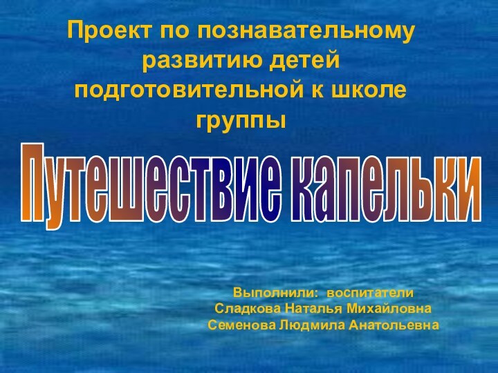 Выполнили: воспитатели Сладкова Наталья МихайловнаСеменова Людмила АнатольевнаПроект по познавательному развитию детей подготовительной к школе группыПутешествие капельки