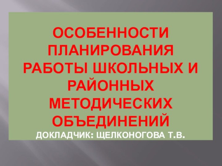 ОСОБЕННОСТИ ПЛАНИРОВАНИЯ РАБОТЫ ШКОЛЬНЫХ И РАЙОННЫХ МЕТОДИЧЕСКИХ  ОБЪЕДИНЕНИЙ Докладчик: Щелконогова Т.В.