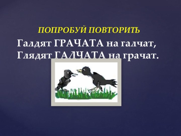 ПОПРОБУЙ ПОВТОРИТЬГалдят ГРАЧАТА на галчат,  Глядят ГАЛЧАТА на грачат.