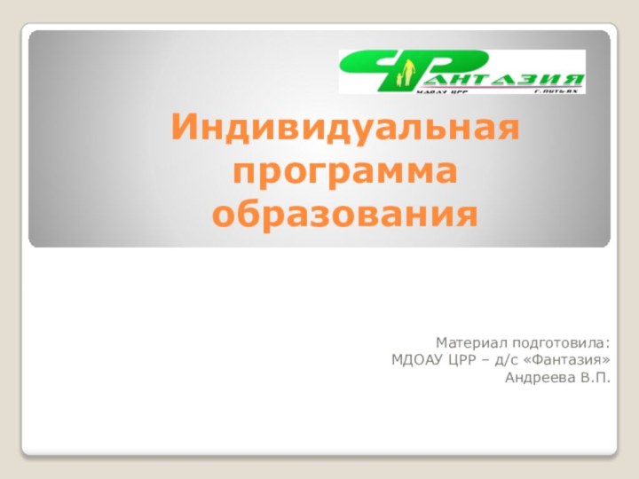 Индивидуальная программа образования Материал подготовила:МДОАУ ЦРР – д/с «Фантазия»Андреева В.П.