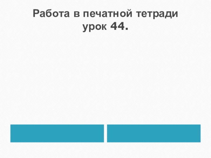 Работа в печатной тетради урок 44.