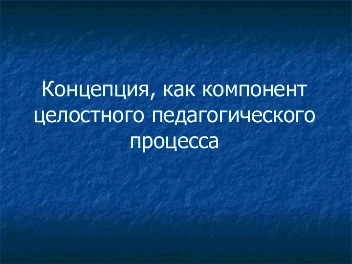 Концепция, как компонент целостного педагогического процесса