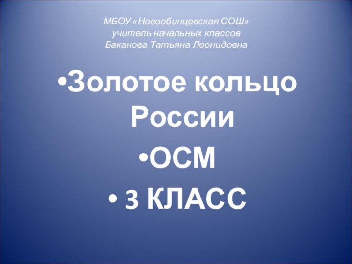 МБОУ «Новообинцевская СОШ» учитель начальных классов Баканова Татьяна ЛеонидовнаЗолотое кольцо РоссииОСМ 3 КЛАСС