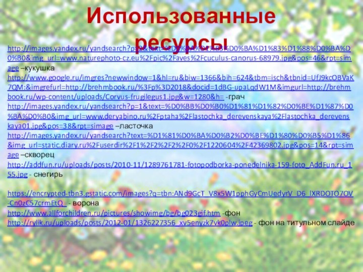 Использованные ресурсыhttp://images.yandex.ru/yandsearch?p=2&text=%D0%BA%D1%83%D0%BA%D1%83%D1%88%D0%BA%D0%B0&img_url=www.naturephoto-cz.eu%2Fpic%2Faves%2Fcuculus-canorus-68979.jpg&pos=46&rpt=simage –кукушкаhttp://www.google.ru/imgres?newwindow=1&hl=ru&biw=1366&bih=624&tbm=isch&tbnid=UfJ9kcOBVaK7QM:&imgrefurl=http://brehmbook.ru/%3Fp%3D2018&docid=1dBG-upaLqdW1M&imgurl=http://brehmbook.ru/wp-content/uploads/Corvus-frugilegus1.jpg&w=1280&h= -грачhttp://images.yandex.ru/yandsearch?p=1&text=%D0%BB%D0%B0%D1%81%D1%82%D0%BE%D1%87%D0%BA%D0%B0&img_url=www.deryabino.ru%2Fptaha%2Flastochka_derevenskaya%2Flastochka_derevenskaya01.jpg&pos=38&rpt=simage –ласточкаhttp://images.yandex.ru/yandsearch?text=%D1%81%D0%BA%D0%B2%D0%BE%D1%80%D0%B5%D1%86&img_url=static.diary.ru%2Fuserdir%2F1%2F2%2F2%2F0%2F1220604%2F42369802.jpg&pos=14&rpt=simage –скворецhttp://addfun.ru/uploads/posts/2010-11/1289761781-fotopodborka-ponedelnika-159-foto_AddFun.ru_155.jpg - снегирь https://encrypted-tbn3.gstatic.com/images?q=tbn:ANd9GcT_V8x5W1pphGyCmUedyrV_D6_lXRDOTO7OV-Cn0zC57crmEtQ_ - воронаhttp://www.allforchildren.ru/pictures/showimg/bg/bg023gif.htm -фонhttp://rylik.ru/uploads/posts/2012-01/1326227356_xv5enyzk7vk0plw.jpeg