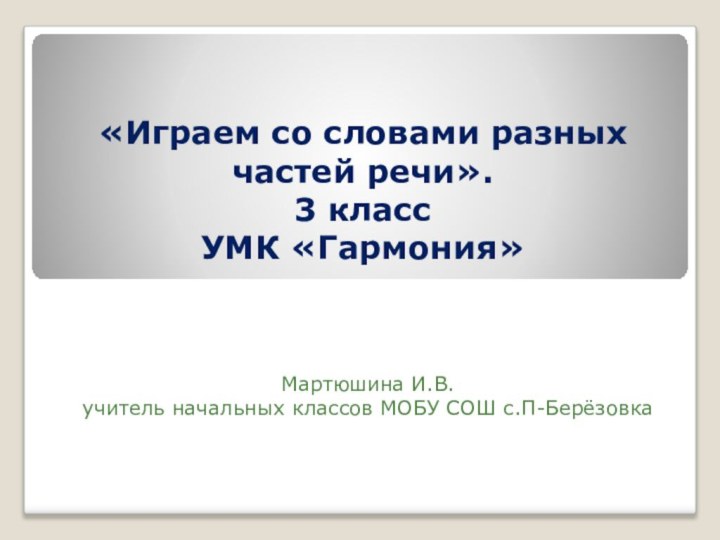 «Играем со словами разных частей речи». 3 класс УМК «Гармония»Мартюшина И.В.учитель начальных классов МОБУ СОШ с.П-Берёзовка