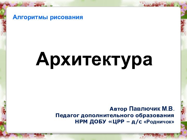 Алгоритмы рисования Архитектура Автор Павлючик М.В.Педагог дополнительного образованияНРМ ДОБУ «ЦРР – д/с «Родничок»