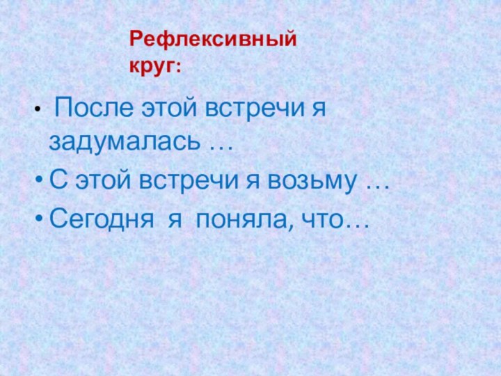 После этой встречи я задумалась …С этой встречи я возьму … Сегодня я поняла, что…Рефлексивный круг: