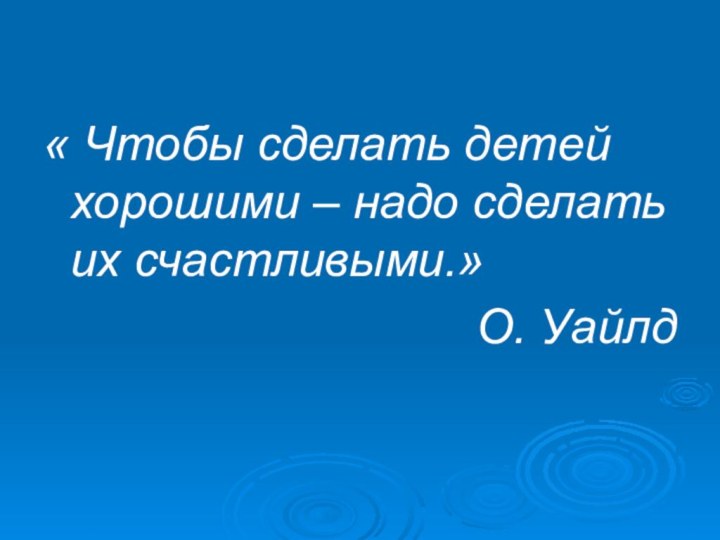 « Чтобы сделать детей хорошими – надо сделать их счастливыми.»О. Уайлд