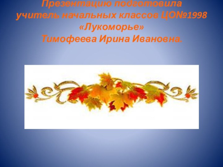 Презентацию подготовила учитель начальных классов ЦО№1998 «Лукоморье» Тимофеева Ирина Ивановна.