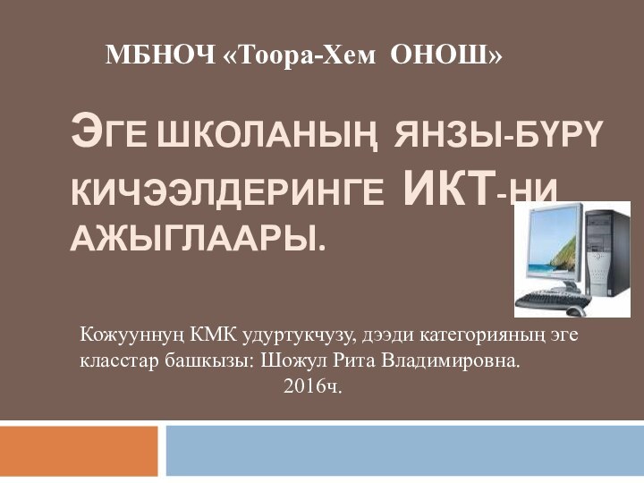 ЭГЕ ШКОЛАНЫҢ ЯНЗЫ-БҮРҮ КИЧЭЭЛДЕРИНГЕ ИКТ-НИ АЖЫГЛААРЫ.МБНОЧ «Тоора-Хем ОНОШ» Кожууннуң КМК удуртукчузу, дээди