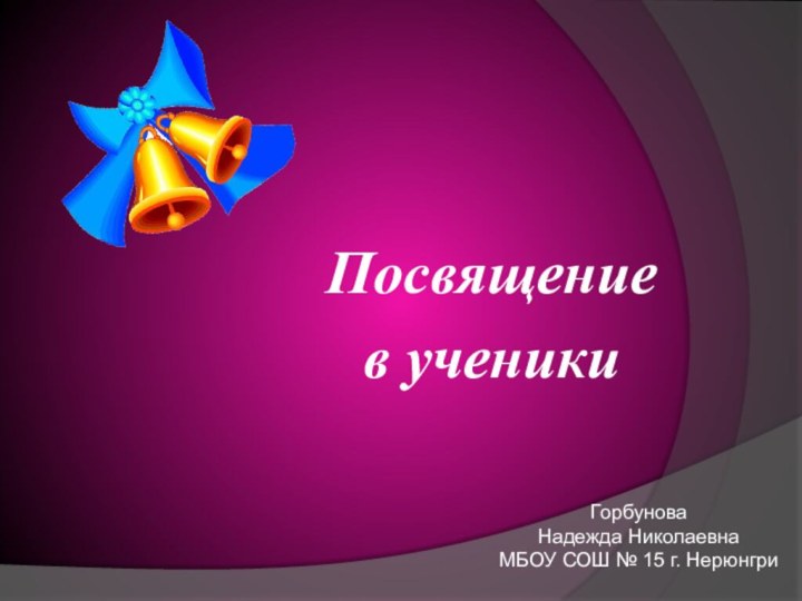 Посвящение в ученикиГорбунова Надежда НиколаевнаМБОУ СОШ № 15 г. Нерюнгри